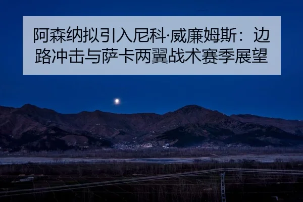 阿森纳拟引入尼科·威廉姆斯：边路冲击与萨卡两翼战术赛季展望